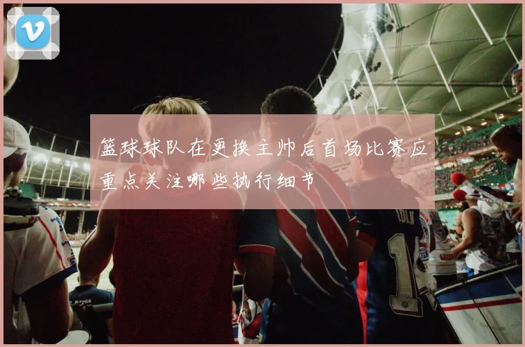 篮球球队在更换主帅后首场比赛应重点关注哪些执行细节