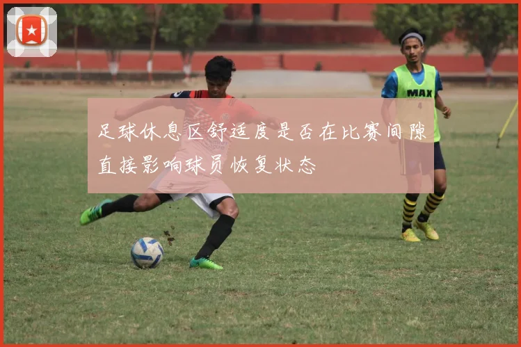 足球休息区舒适度是否在比赛间隙直接影响球员恢复状态