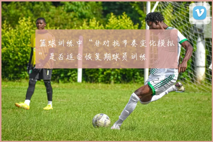 篮球训练中“非对抗节奏变化模拟”是否适合恢复期球员训练
