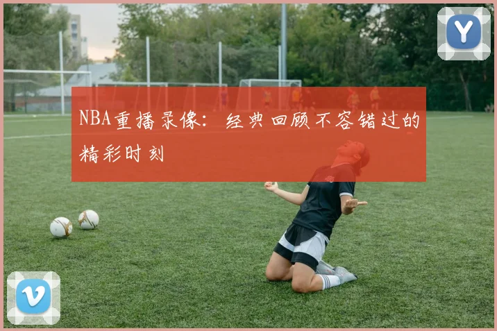 NBA重播录像：经典回顾不容错过的精彩时刻