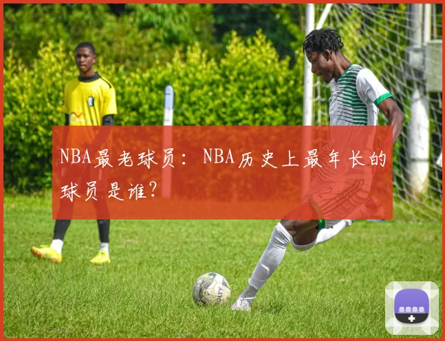 NBA最老球员：NBA历史上最年长的球员是谁？