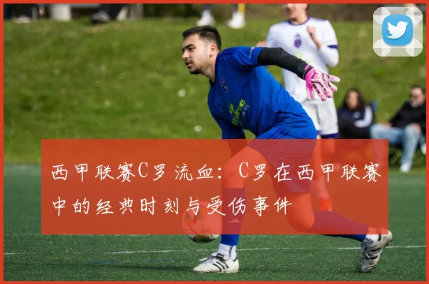 西甲联赛C罗流血:C罗在西甲联赛中的经典时刻与受伤事件