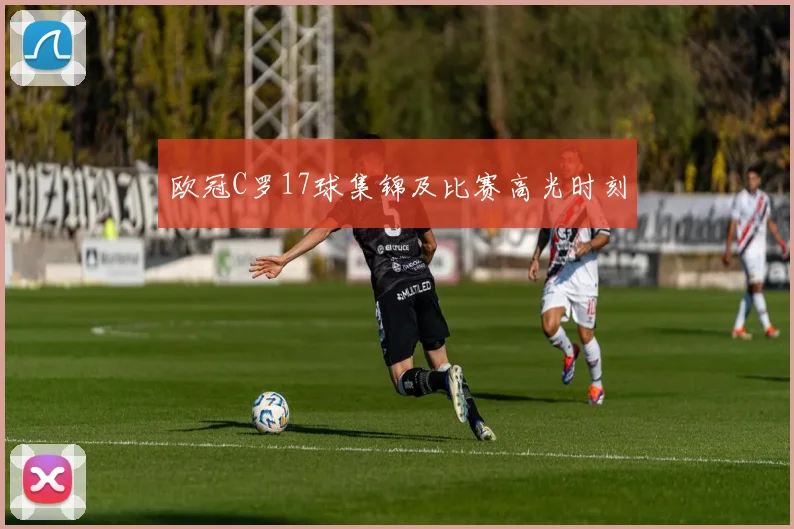 欧冠C罗17球集锦及比赛高光时刻
