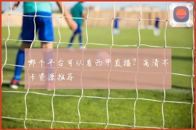 哪个平台可以看西甲直播？高清不卡资源推荐